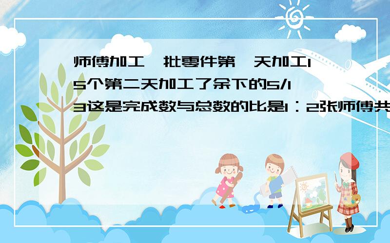 师傅加工一批零件第一天加工15个第二天加工了余下的5/13这是完成数与总数的比是1：2张师傅共加工多少个零