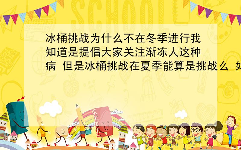 冰桶挑战为什么不在冬季进行我知道是提倡大家关注渐冻人这种病 但是冰桶挑战在夏季能算是挑战么 如果在冬季进行或许用上挑战一词更合适 我想就没那么多人像赶潮流一样加入进来了~