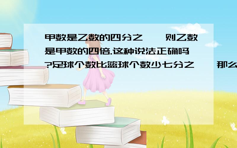 甲数是乙数的四分之一,则乙数是甲数的四倍.这种说法正确吗?足球个数比篮球个数少七分之一,那么篮球个数比足球个数多几分之几?解答时请说明一下原因,