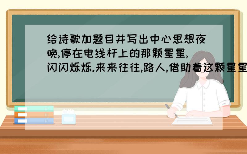 给诗歌加题目并写出中心思想夜晚,停在电线杆上的那颗星星,闪闪烁烁.来来往往,路人,借助着这颗星星,大胆的向前走.照耀着人们的心.闪闪烁烁的星,支持不住了吗?忽暗忽明.路灯,跟随着太阳