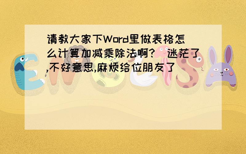 请教大家下Word里做表格怎么计算加减乘除法啊?　迷茫了,不好意思,麻烦给位朋友了