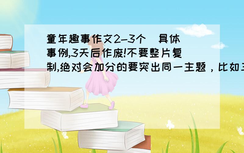 童年趣事作文2-3个（具体）事例,3天后作废!不要整片复制,绝对会加分的要突出同一主题，比如三件事都体现了顽皮之类的，