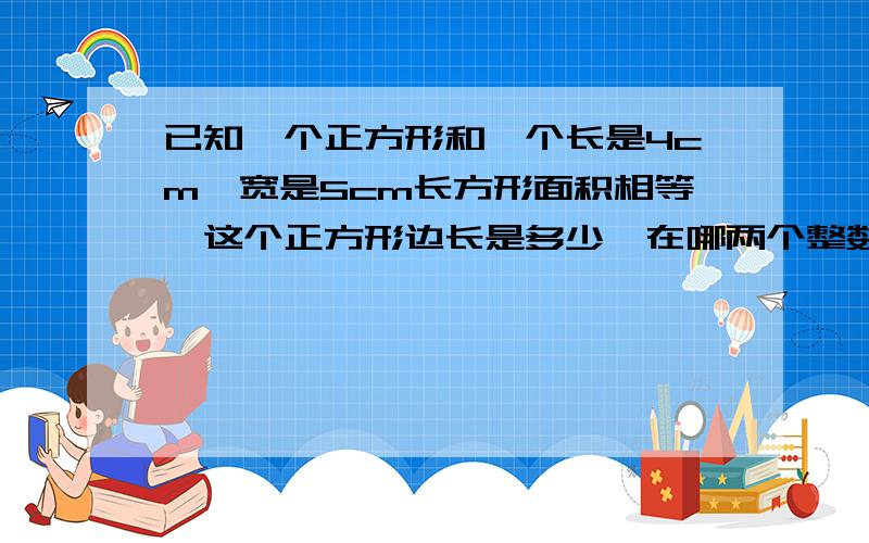 已知一个正方形和一个长是4cm,宽是5cm长方形面积相等,这个正方形边长是多少,在哪两个整数之间