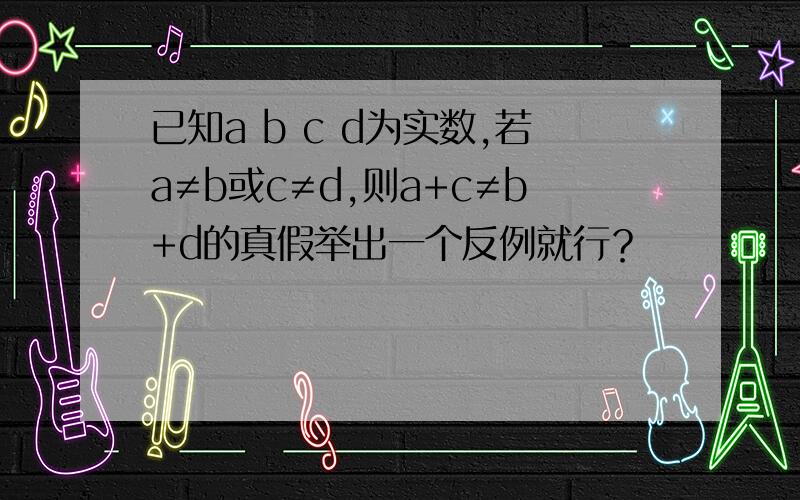 已知a b c d为实数,若a≠b或c≠d,则a+c≠b+d的真假举出一个反例就行？