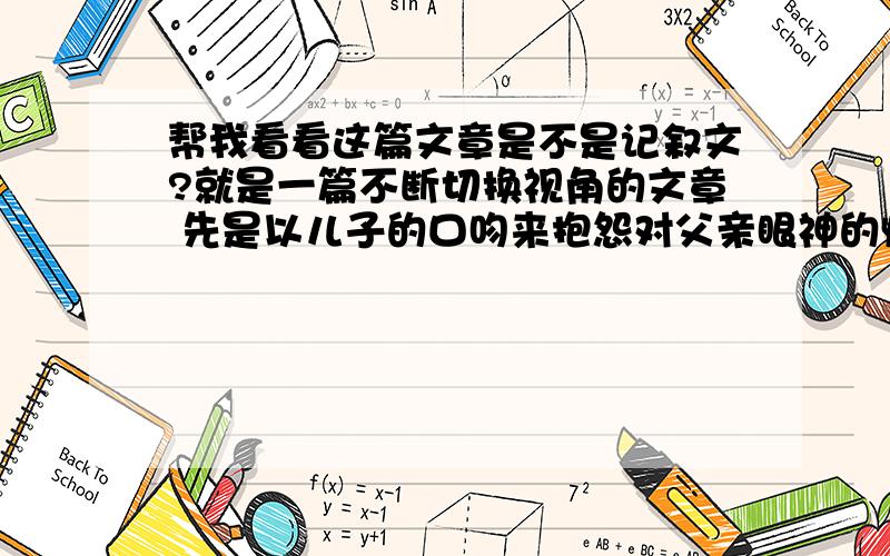 帮我看看这篇文章是不是记叙文?就是一篇不断切换视角的文章 先是以儿子的口吻来抱怨对父亲眼神的惧怕 然后以父亲口吻来写对儿子的关心.就这样有四个不同的片段 叙述了儿子渐渐理解