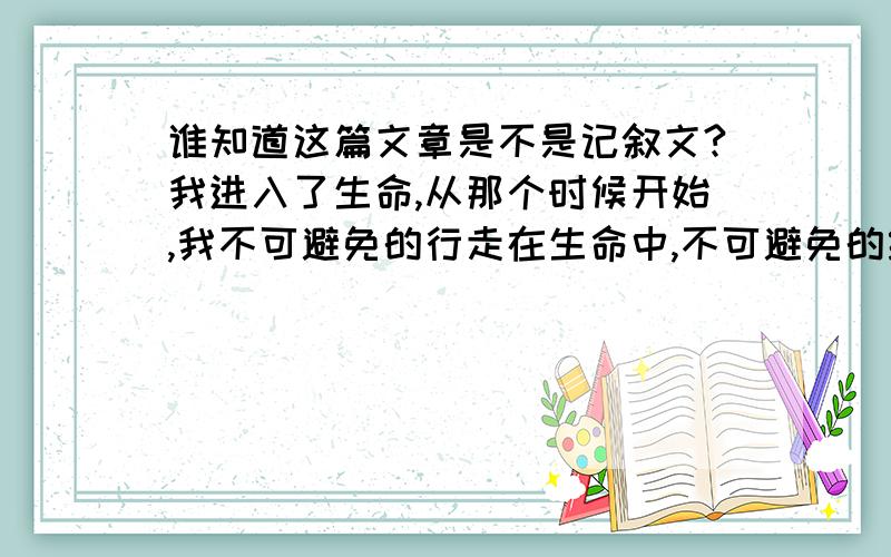 谁知道这篇文章是不是记叙文?我进入了生命,从那个时候开始,我不可避免的行走在生命中,不可避免的经过流年的每一次碾压,越来越厚的痂是我的骨骼,从我推开一扇名为成长的门后,我不可避