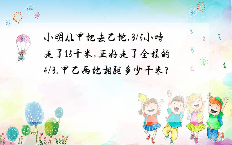 小明从甲地去乙地,3/5小时走了15千米,正好走了全程的4/3.甲乙两地相距多少千米?