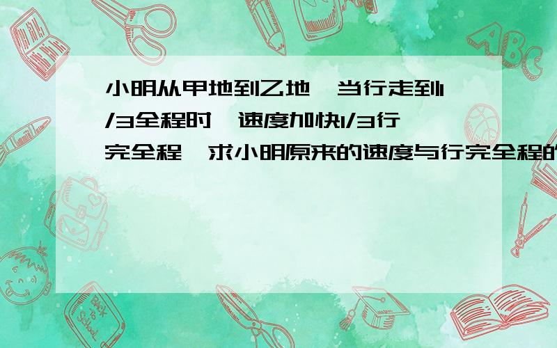 小明从甲地到乙地,当行走到1/3全程时,速度加快1/3行完全程,求小明原来的速度与行完全程的平均速度的比急,先答对者最佳!