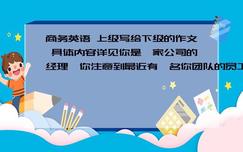 商务英语 上级写给下级的作文 具体内容详见你是一家公司的经理,你注意到最近有一名你团队的员工工作频繁迟到1.saying how often the member of staff arrives late2.describing the effect on other staff3.suggestin