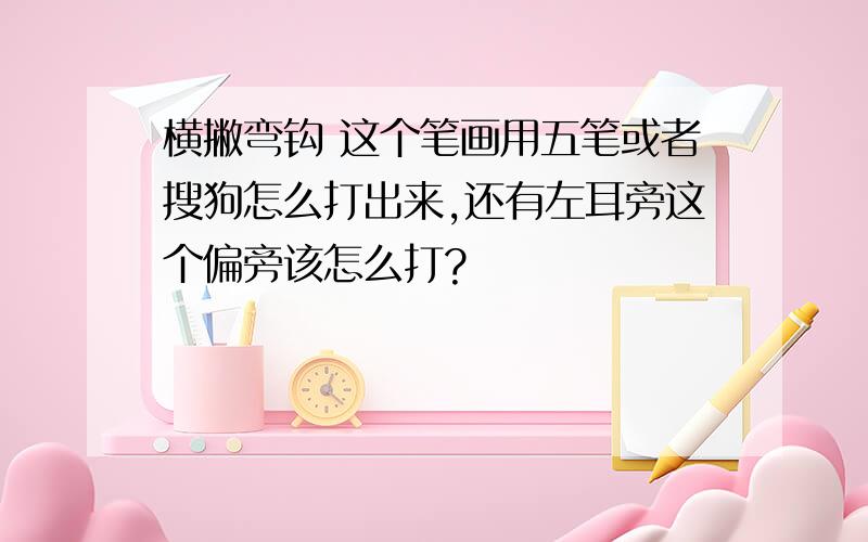 横撇弯钩 这个笔画用五笔或者搜狗怎么打出来,还有左耳旁这个偏旁该怎么打?