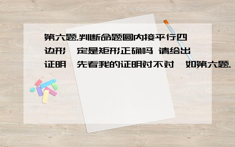 第六题.判断命题圆内接平行四边形一定是矩形正确吗 请给出证明,先看我的证明对不对,如第六题. 判断命题圆内接平行四边形一定是矩形正确吗 请给出证明,先看我的证明对不对,如果对,请解