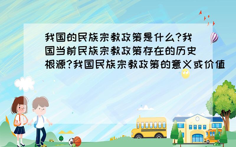 我国的民族宗教政策是什么?我国当前民族宗教政策存在的历史根源?我国民族宗教政策的意义或价值