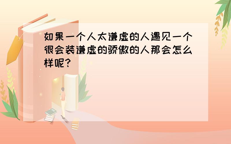 如果一个人太谦虚的人遇见一个很会装谦虚的骄傲的人那会怎么样呢?