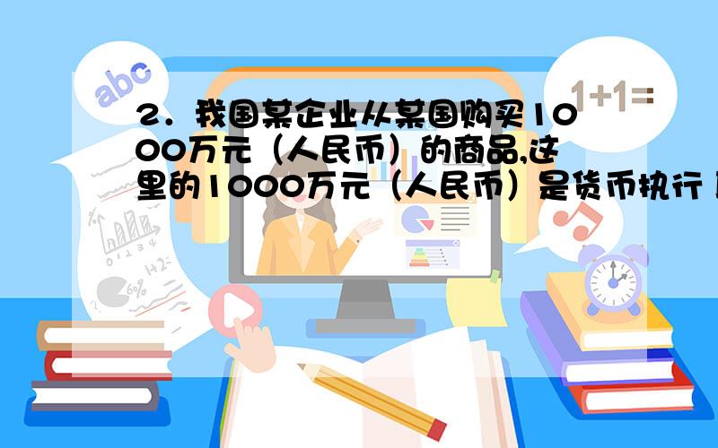 2．我国某企业从某国购买1000万元（人民币）的商品,这里的1000万元（人民币）是货币执行 职能.A．支付手段 B．流通手段 C．世界货币 D．价值尺度如果是B为什么，我觉得是D