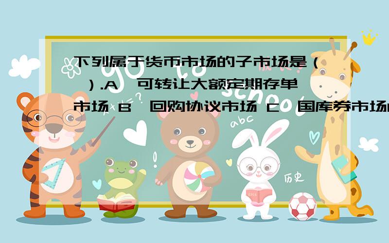 下列属于货币市场的子市场是（ ）.A、可转让大额定期存单市场 B、回购协议市场 C、国库券市场D、股票市场 E、同业拆借市场