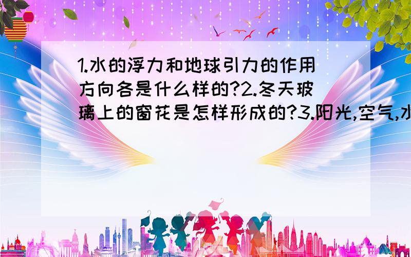 1.水的浮力和地球引力的作用方向各是什么样的?2.冬天玻璃上的窗花是怎样形成的?3.阳光,空气,水,一定的温度,哪一项不是种子萌发的必要条件?4.在固体,液体,空气中,哪个的热胀冷缩现象最不