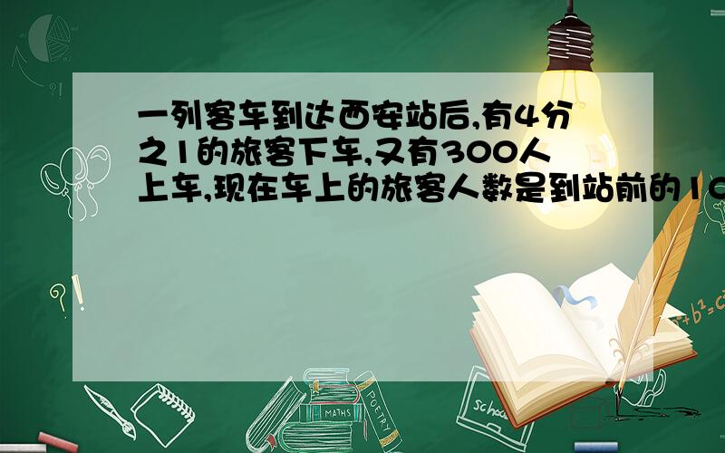 一列客车到达西安站后,有4分之1的旅客下车,又有300人上车,现在车上的旅客人数是到站前的10分之9.这列客车到达西安前车上有多少人?(用方程解)