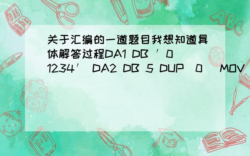 关于汇编的一道题目我想知道具体解答过程DA1 DB ′01234′ DA2 DB 5 DUP(0) MOV SI,0 MOV CX,5 LOP：MOV AL,DA1〔SI〕 ADD AL,11H OR AL,01H MOV DA2〔SI〕,AL INC SI LOOP LOP试问：(1)程序段执行后,写出DA2各字节中的数