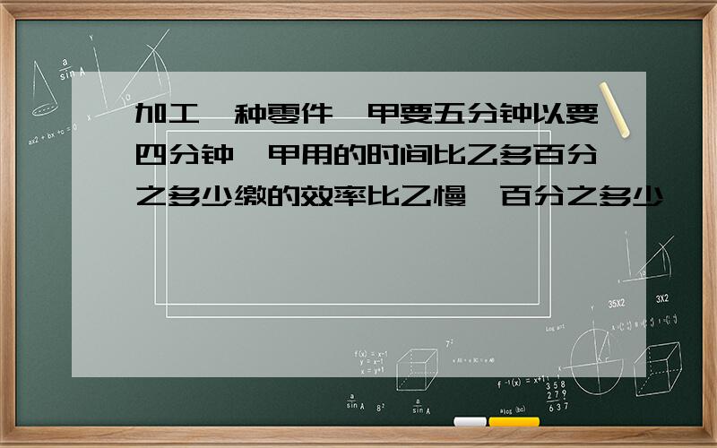 加工一种零件,甲要五分钟以要四分钟,甲用的时间比乙多百分之多少缴的效率比乙慢,百分之多少