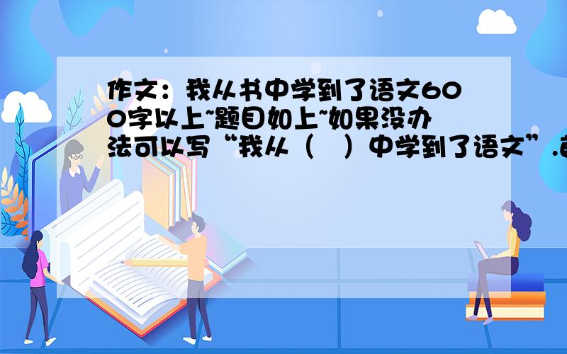 作文：我从书中学到了语文600字以上~题目如上~如果没办法可以写“我从（   ）中学到了语文”.首先考虑采纳回答“我从书中学到了语文”滴同志