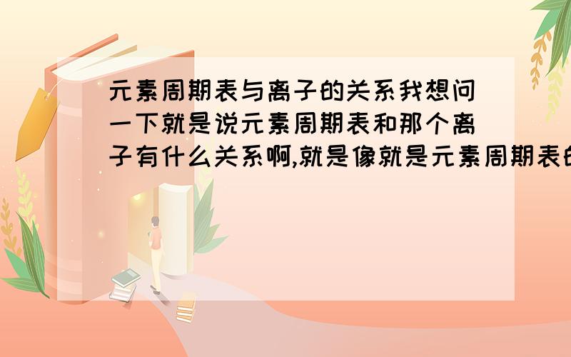 元素周期表与离子的关系我想问一下就是说元素周期表和那个离子有什么关系啊,就是像就是元素周期表的第一排只有俩是表示离子的摆列只有1排,2排有8个表示可以排8个,还有很多关于这个表