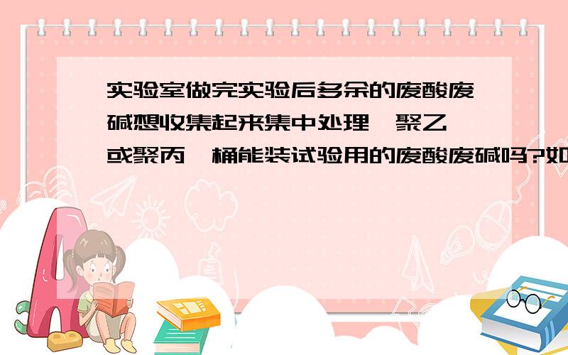 实验室做完实验后多余的废酸废碱想收集起来集中处理,聚乙烯或聚丙烯桶能装试验用的废酸废碱吗?如果不能,用什么装最好.