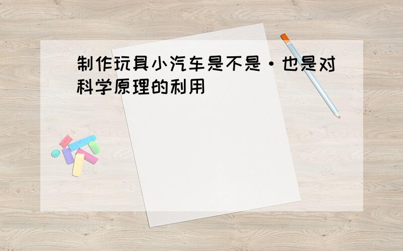 制作玩具小汽车是不是·也是对科学原理的利用