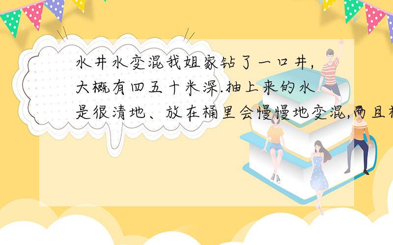 水井水变混我姐家钻了一口井,大概有四五十米深.抽上来的水是很清地、放在桶里会慢慢地变混,而且桶边上还会有呈红色的污.如果把刚刚抽上来地清水,放在锅里烧开也会变混.补充一下她家