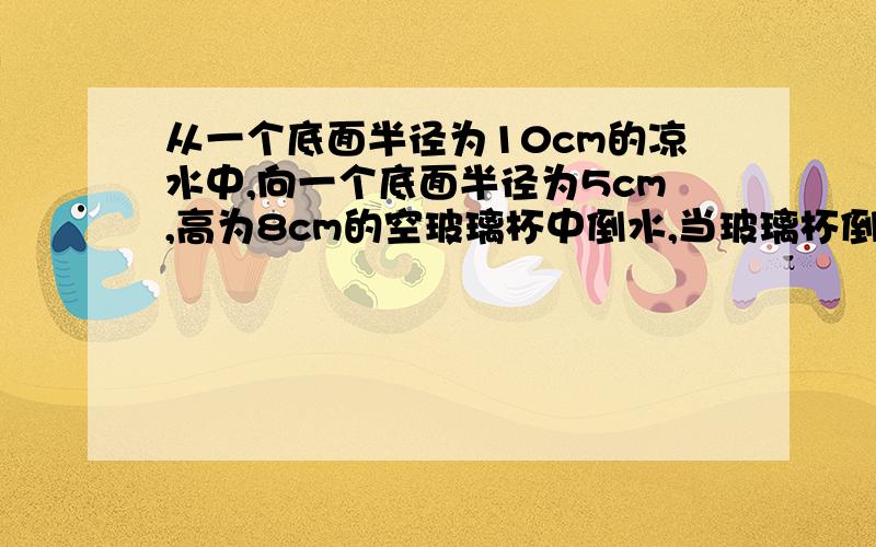 从一个底面半径为10cm的凉水中,向一个底面半径为5cm,高为8cm的空玻璃杯中倒水,当玻璃杯倒满后,凉水杯的水面将下降