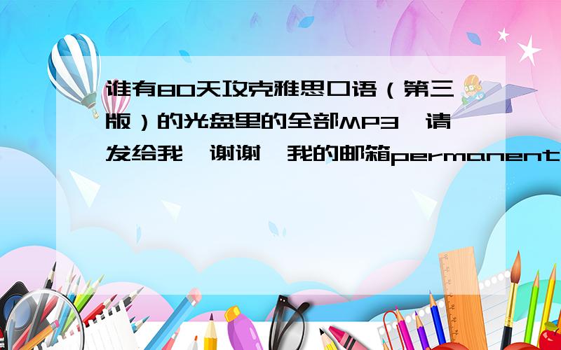 谁有80天攻克雅思口语（第三版）的光盘里的全部MP3,请发给我,谢谢,我的邮箱permanentlucy@163.com 谢啦