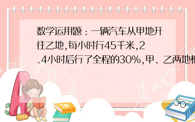 数学运用题：一辆汽车从甲地开往乙地,每小时行45千米,2.4小时后行了全程的30％,甲、乙两地相距多远?需要完整的算式!