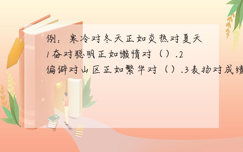 例：寒冷对冬天正如炎热对夏天1奋对聪明正如懒惰对（）.2偏僻对山区正如繁华对（）.3表扬对成绩正如批评对（）.4医生对医院正如教师对（）.仔细观察,认真思考.