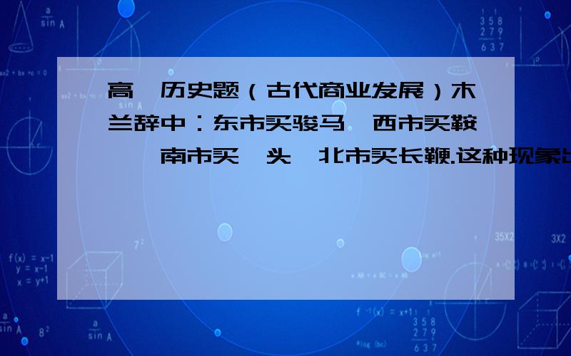 高一历史题（古代商业发展）木兰辞中：东市买骏马,西市买鞍鞯,南市买辔头,北市买长鞭.这种现象出现在什么时候?原因是什么?请具体谈谈这种变化的表现.