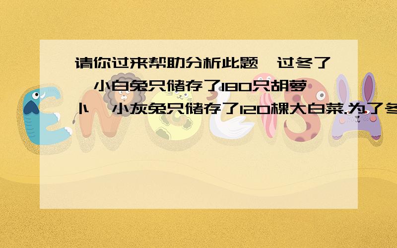 请你过来帮助分析此题,过冬了,小白兔只储存了180只胡萝卜,小灰兔只储存了120棵大白菜.为了冬天里有胡萝卜吃,小灰兔用十几棵大白菜换了小白兔的一些胡萝卜,这时他们储存的食物数量相等.