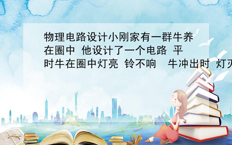 物理电路设计小刚家有一群牛养在圈中 他设计了一个电路 平时牛在圈中灯亮 铃不响  牛冲出时 灯灭 铃响 请画出他设计的电路是不是题有问题  答出后 把图放上去 对了 +100不要紧   这道题