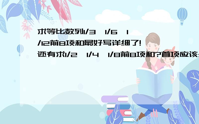 求等比数列1/3,1/6,1/12前8项和最好写详细了!还有求1/2,1/4,1/8前8项和?首项应该是1/2有的解怎么是1啊