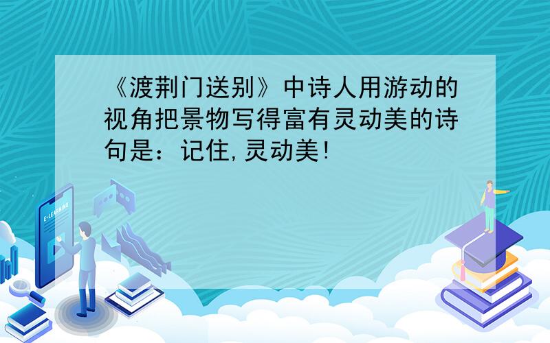 《渡荆门送别》中诗人用游动的视角把景物写得富有灵动美的诗句是：记住,灵动美!