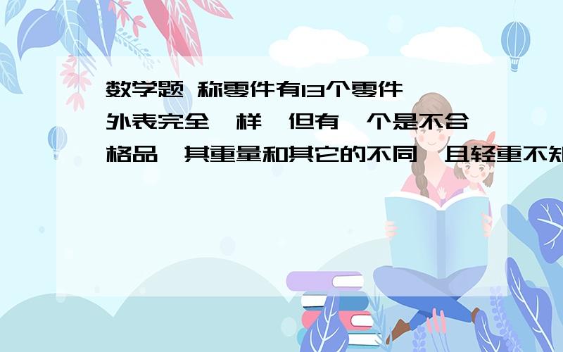 数学题 称零件有13个零件,外表完全一样,但有一个是不合格品,其重量和其它的不同,且轻重不知.请你用天平称3次,把它找出来