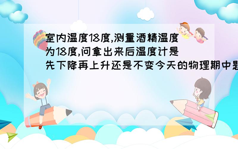 室内温度18度,测量酒精温度为18度,问拿出来后温度计是先下降再上升还是不变今天的物理期中题