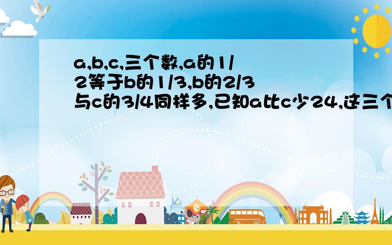 a,b,c,三个数,a的1/2等于b的1/3,b的2/3与c的3/4同样多,已知a比c少24,这三个数之和是