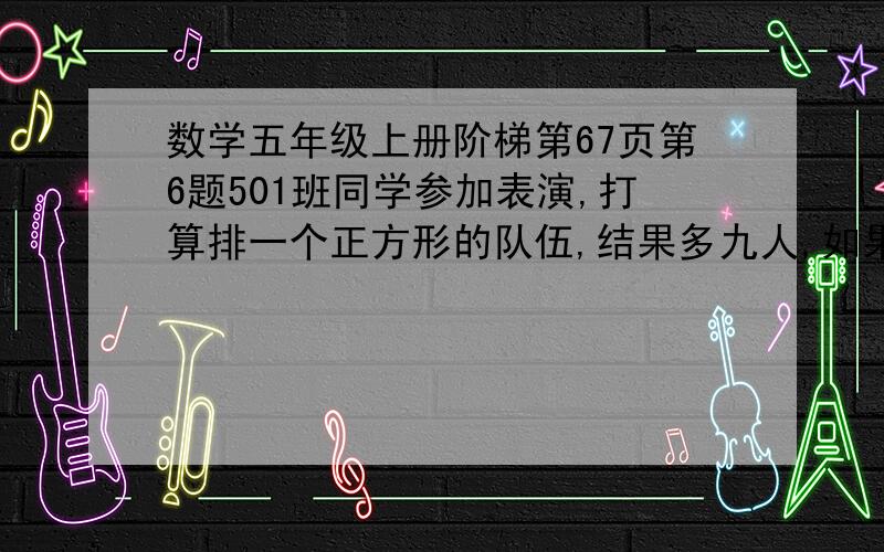 数学五年级上册阶梯第67页第6题501班同学参加表演,打算排一个正方形的队伍,结果多九人,如果每行加一人再排方队,却少6人.501班有多少位同学参加表演?