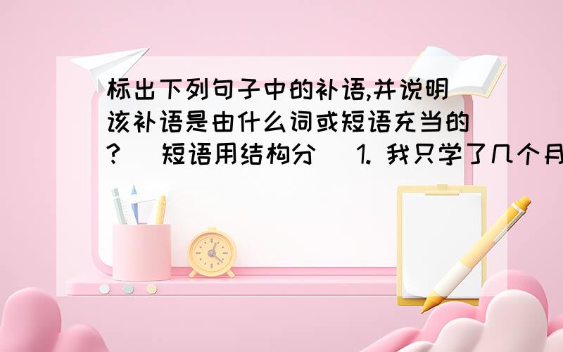 标出下列句子中的补语,并说明该补语是由什么词或短语充当的? (短语用结构分) 1. 我只学了几个月汉语,看不懂.2. 小明听故事听得忘了吃饭.3. 玛丽说日语说得比我流利.4. 我军把敌人打得落花