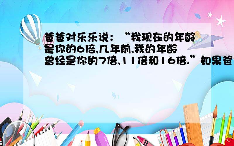 爸爸对乐乐说：“我现在的年龄是你的6倍,几年前,我的年龄曾经是你的7倍,11倍和16倍.”如果爸爸的年龄小于40岁,那么你知道爸爸和乐乐现在的年龄吗