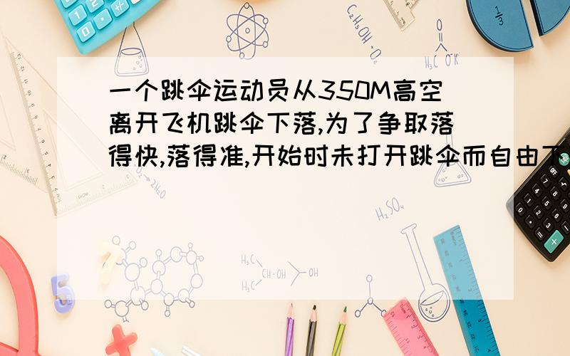 一个跳伞运动员从350M高空离开飞机跳伞下落,为了争取落得快,落得准,开始时未打开跳伞而自由下落,下落一段时间后打开跳伞,开伞以后以2m\s^2的加速度做匀减速下降,到达地面时的速度为4m\s,g