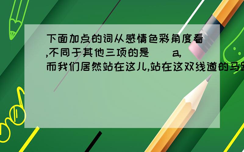 下面加点的词从感情色彩角度看,不同于其他三项的是（）a,而我们居然站在这儿,站在这双线道的马路边,这无疑是一种堕落...b,英雄失去理想,蜕作庸人,可严地夸耀着当年的功勋..c,或许所有的