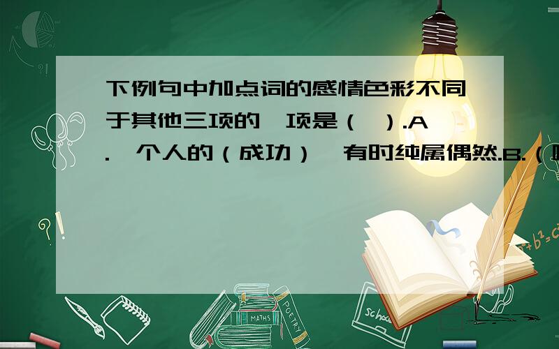 下例句中加点词的感情色彩不同于其他三项的一项是（ ）.A.一个人的（成功）,有时纯属偶然.B.（嘲笑）他的人中,肯定有不少才华、能力都在他之上.C.于是（邀请）阿基勃特共进晚餐.D.竟有