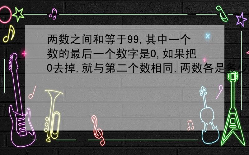 两数之间和等于99,其中一个数的最后一个数字是0,如果把0去掉,就与第二个数相同,两数各是多少不用未知数怎么答