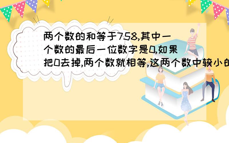 两个数的和等于758,其中一个数的最后一位数字是0,如果把0去掉,两个数就相等,这两个数中较小的一个是( ).