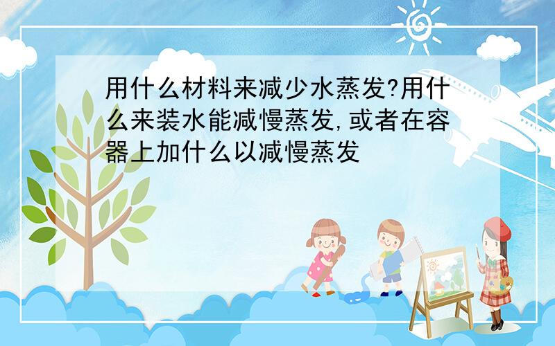 用什么材料来减少水蒸发?用什么来装水能减慢蒸发,或者在容器上加什么以减慢蒸发