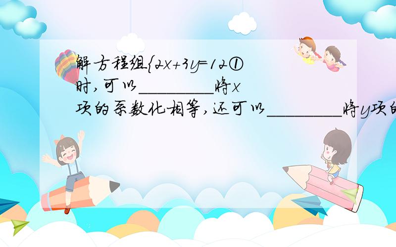 解方程组｛2x+3y=12①时,可以________将x项的系数化相等,还可以________将y项的系数化为互为相反3x-4y=17②数.